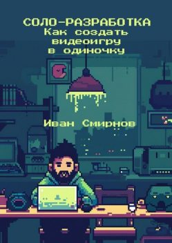 Соло-разработка: Как создать видеоигру в одиночку, Иван Смирнов