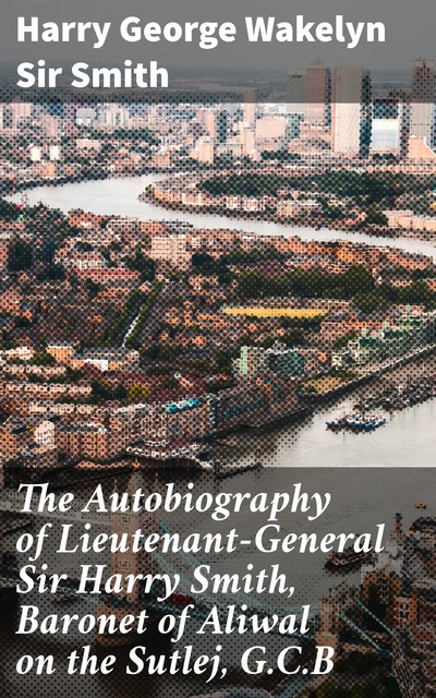 The Autobiography of Lieutenant-General Sir Harry Smith, Baronet of Aliwal on the Sutlej, G.C.B, Sir Harry George Wakelyn Smith