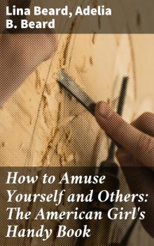 How to Amuse Yourself and Others: The American Girl's Handy Book, Adelia B.Beard, Lina Beard