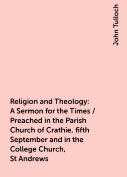 Religion and Theology: A Sermon for the Times / Preached in the Parish Church of Crathie, fifth September and in the College Church, St Andrews, John Tulloch