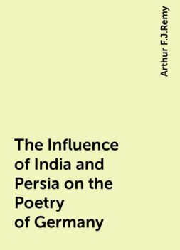 The Influence of India and Persia on the Poetry of Germany, Arthur F.J.Remy