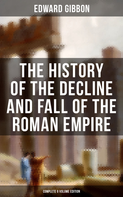 The History of the Decline and Fall of the Roman Empire (Complete 6 Volume Edition), Edward Gibbon