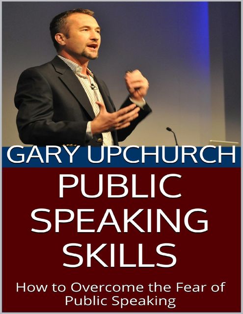 Public Speaking Skills: How to Overcome the Fear of Public Speaking, Gary Upchurch