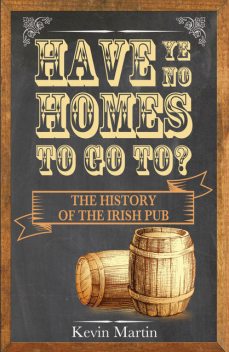 Have Ye No Homes To Go To?: The History of the Irish Pub, Kevin Martin