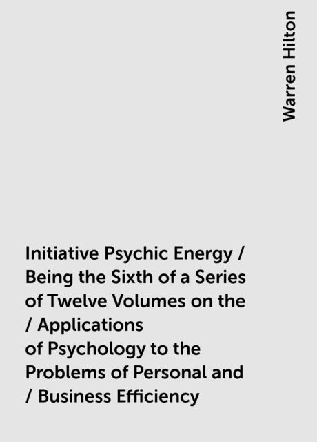 Initiative Psychic Energy / Being the Sixth of a Series of Twelve Volumes on the / Applications of Psychology to the Problems of Personal and / Business Efficiency, Warren Hilton