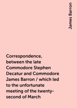 Correspondence, between the late Commodore Stephen Decatur and Commodore James Barron / which led to the unfortunate meeting of the twenty-second of March, James Barron