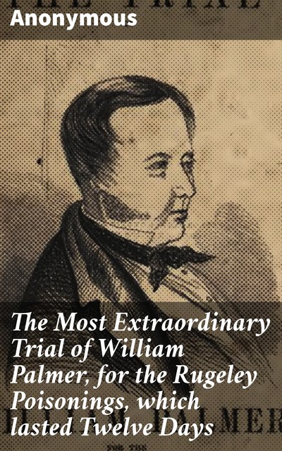 The Most Extraordinary Trial of William Palmer, for the Rugeley Poisonings, which lasted Twelve Days, 