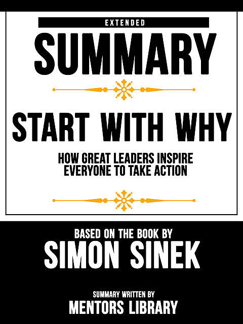 Extended Summary Of Start With Why: How Great Leaders Inspire Everyone To Take Action – Based On The Book By Simon Sinek, Mentors Library