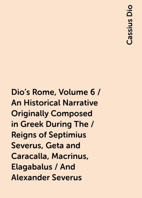 Dio's Rome, Volume 6 / An Historical Narrative Originally Composed in Greek During The / Reigns of Septimius Severus, Geta and Caracalla, Macrinus, Elagabalus / And Alexander Severus, Cassius Dio