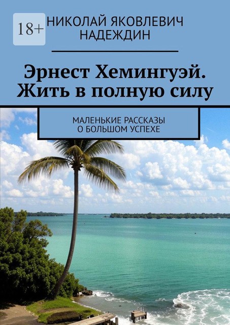 Эрнест Хемингуэй. Жить в полную силу. Маленькие рассказы о большом успехе, Николай Надеждин