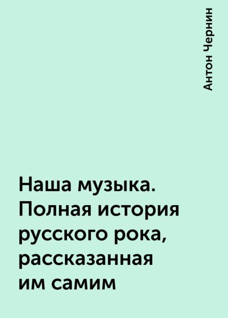 Наша музыка. Полная история русского рока, рассказанная им самим, Антон Чернин