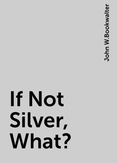 If Not Silver, What?, John W.Bookwalter