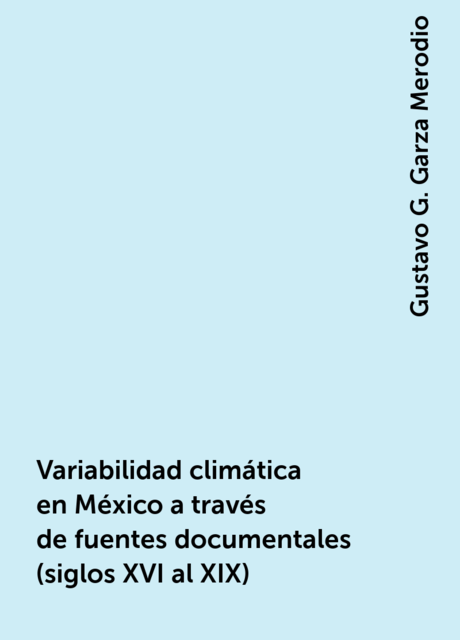 Variabilidad climática en México a través de fuentes documentales (siglos XVI al XIX), Gustavo G. Garza Merodio