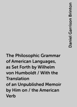 The Philosophic Grammar of American Languages, as Set Forth by Wilhelm von Humboldt / With the Translation of an Unpublished Memoir by Him on / the American Verb, Daniel Garrison Brinton