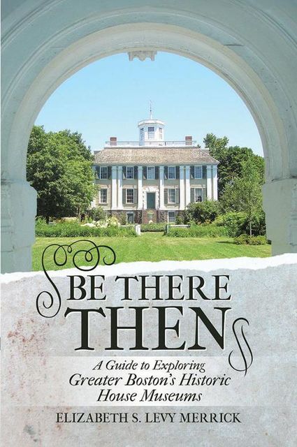 Be There Then: A Guide to Exploring Greater Boston's Historic House Museums, Elizabeth S.Levy Merrick