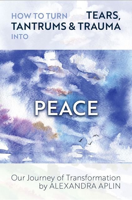 How To Turn Tears, Tantrums & Trauma Into Peace, Alexandra Aplin