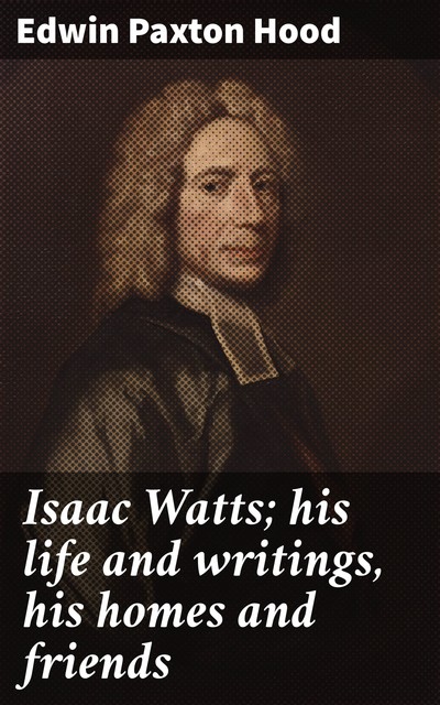 Isaac Watts; his life and writings, his homes and friends, Edwin Paxton Hood