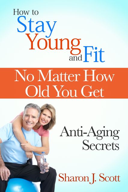 How to Stay Young and Fit No Matter How Old You Get: Anti-Aging Secrets, Sharon J. Scott