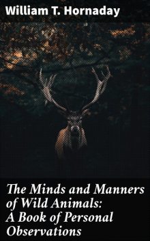 The Minds and Manners of Wild Animals: A Book of Personal Observations, William T. Hornaday