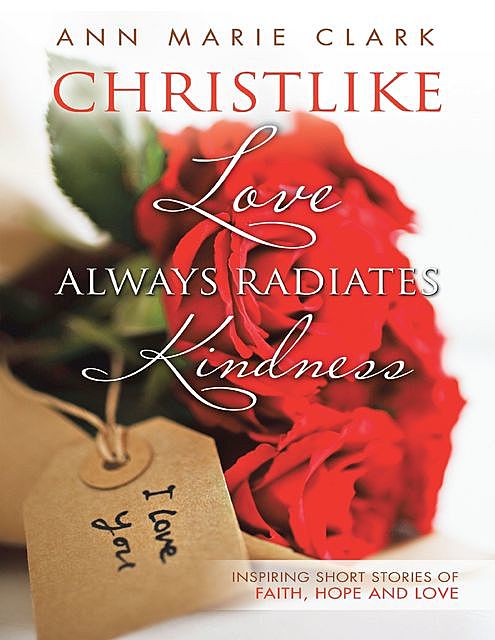 Christlike Love Always Radiates Kindness: Inspiring Short Stories of Faith, Hope and Love, Ann Clark