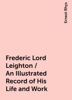 Frederic Lord Leighton / An Illustrated Record of His Life and Work, Ernest Rhys