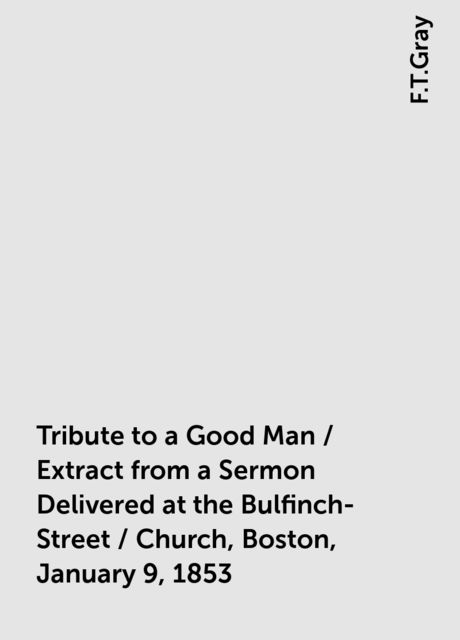 Tribute to a Good Man / Extract from a Sermon Delivered at the Bulfinch-Street / Church, Boston, January 9, 1853, F.T.Gray