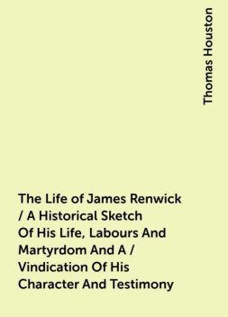 The Life of James Renwick / A Historical Sketch Of His Life, Labours And Martyrdom And A / Vindication Of His Character And Testimony, Thomas Houston