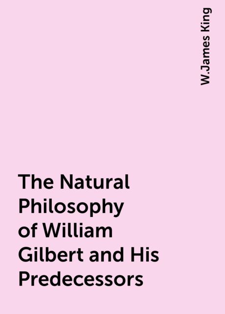 The Natural Philosophy of William Gilbert and His Predecessors, W.James King