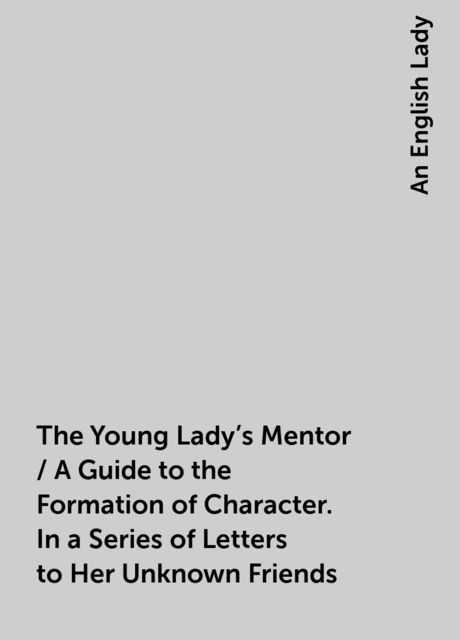 The Young Lady's Mentor / A Guide to the Formation of Character. In a Series of Letters to Her Unknown Friends, An English Lady