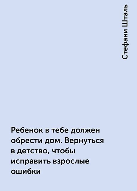 Ребенок в тебе должен обрести дом. Вернуться в детство, чтобы исправить взрослые ошибки, Стефани Шталь