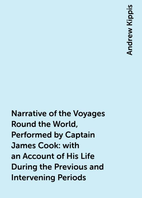 Narrative of the Voyages Round the World, Performed by Captain James Cook : with an Account of His Life During the Previous and Intervening Periods, Andrew Kippis