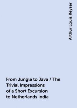 From Jungle to Java / The Trivial Impressions of a Short Excursion to Netherlands India, Arthur Louis Keyser