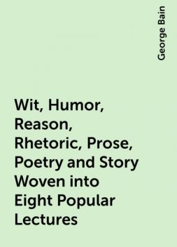 Wit, Humor, Reason, Rhetoric, Prose, Poetry and Story Woven into Eight Popular Lectures, George Bain