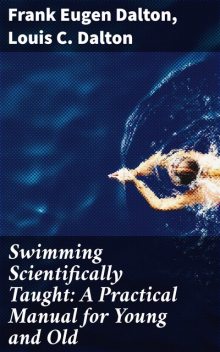 Swimming Scientifically Taught: A Practical Manual for Young and Old, Frank Eugen Dalton, Louis C. Dalton