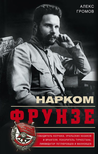 Нарком Фрунзе. Победитель Колчака, уральских казаков и Врангеля, покоритель Туркестана, ликвидатор петлюровцев и махновцев, Алекс Громов