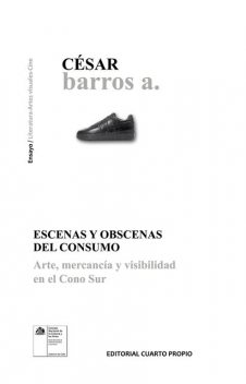 Escenas y obscenas del consumo. Arte, mercancía y visibilidad en el cono sur, César Barros A.