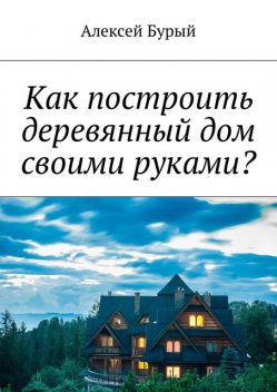 Как построить деревянный дом своими руками, Алексей Бурый