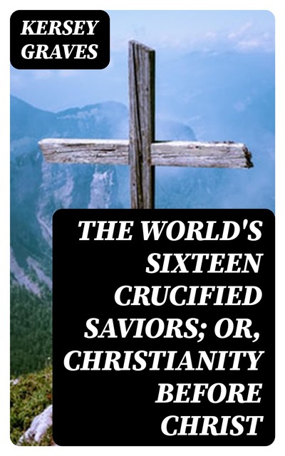 The World's Sixteen Crucified Saviors; Or, Christianity Before Christ, Kersey Graves