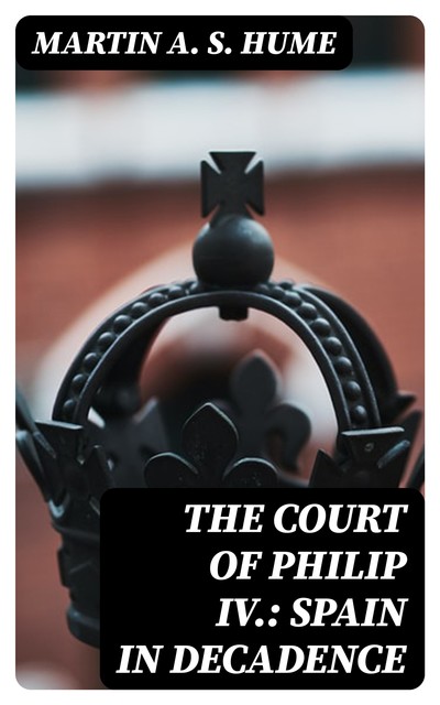 The Court of Philip IV.: Spain in Decadence, Martin A.S. Hume