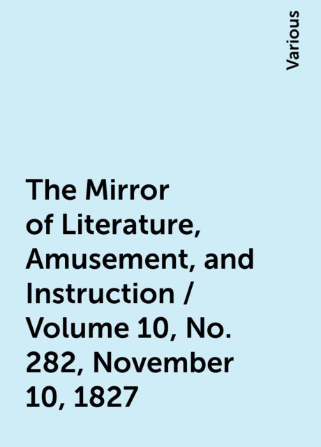 The Mirror of Literature, Amusement, and Instruction / Volume 10, No. 282, November 10, 1827, Various