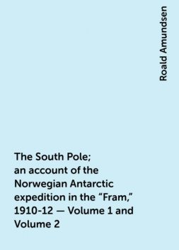 The South Pole; an account of the Norwegian Antarctic expedition in the "Fram," 1910-12 — Volume 1 and Volume 2, Roald Amundsen
