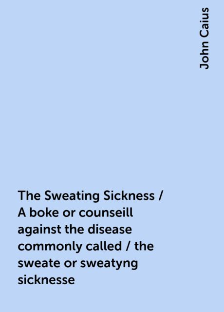 The Sweating Sickness / A boke or counseill against the disease commonly called / the sweate or sweatyng sicknesse, John Caius