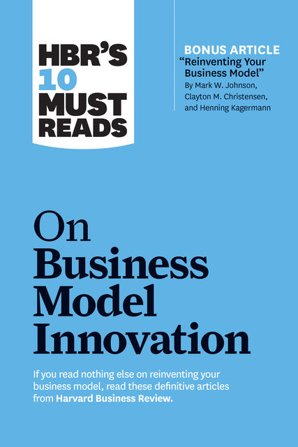 HBR's 10 Must Reads on Business Model Innovation (with featured article “Reinventing Your Business Model” by Mark W. Johnson, Clayton M. Christensen, and Henning Kagermann), Clayton Christensen, Mark Johnson, Harvard Business Review, Steve Blank, Rita Gunther McGrath