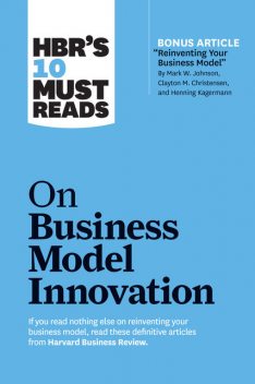 HBR's 10 Must Reads on Business Model Innovation (with featured article “Reinventing Your Business Model” by Mark W. Johnson, Clayton M. Christensen, and Henning Kagermann), Clayton Christensen, Mark Johnson, Harvard Business Review, Steve Blank, Rita Gunther McGrath