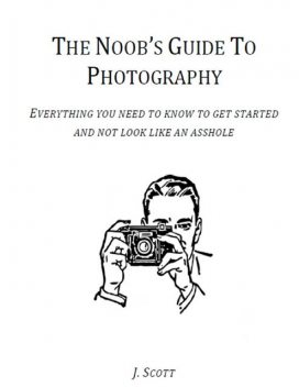 The Noob's Guide to Photography - Everything You Need to Know to Get Started and Not Look Like an Asshole, Scott