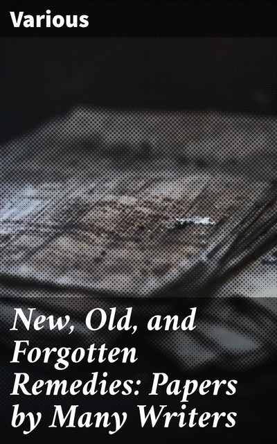 New, Old, and Forgotten Remedies: Papers by Many Writers, Various