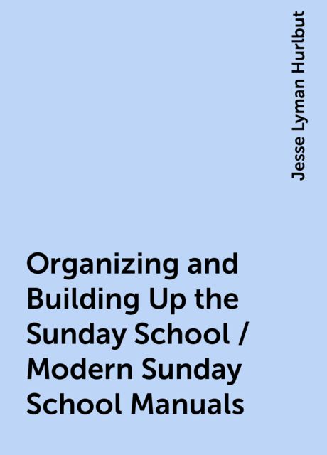 Organizing and Building Up the Sunday School / Modern Sunday School Manuals, Jesse Lyman Hurlbut