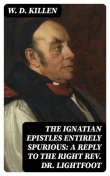 The Ignatian Epistles Entirely Spurious: A Reply to the Right Rev. Dr. Lightfoot, W.D.Killen