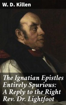 The Ignatian Epistles Entirely Spurious: A Reply to the Right Rev. Dr. Lightfoot, W.D.Killen