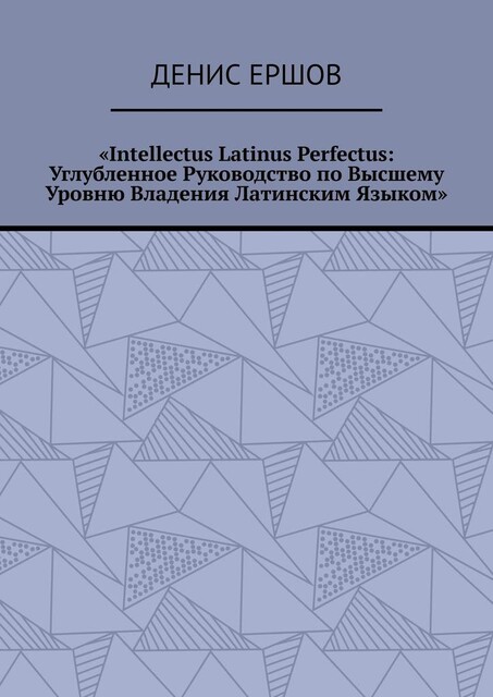 Intellectus Latinus Perfectus: Углубленное Руководство по Высшему Уровню Владения Латинским Языком, Денис Ершов